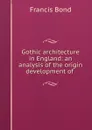 Gothic architecture in England: an analysis of the origin . development of . - Francis Bond