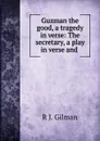 Guzman the good, a tragedy in verse: The secretary, a play in verse and . - R.J. Gilman