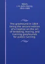 The greyhound in 1864 : being the second edition of a treatise on the art of breeding, rearing, and training greyhounds for public running . - John Henry Walsh
