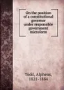 On the position of a constitutional governor under responsible government microform - Alpheus Todd