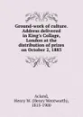 Ground-work of culture. Address delivered in King.s Collage, London at the distribution of prizes on October 2, 1883 - Henry Wentworth Acland