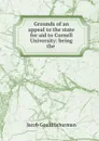 Grounds of an appeal to the state for aid to Cornell University: being the . - Jacob Gould Schurman