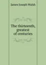 The thirteenth, greatest of centuries - James Joseph Walsh