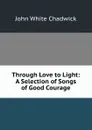 Through Love to Light: A Selection of Songs of Good Courage - John White Chadwick