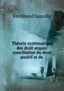 Theorie systematique des droit acquis: conciliation du droit positif et de . - Ferdinand Lassalle