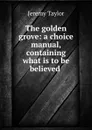 The golden grove: a choice manual, containing what is to be believed . - Jeremy Taylor