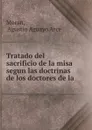 Tratado del sacrificio de la misa segun las doctrinas de los doctores de la . - Agustin Aguayo Arce Moran
