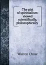 The gist of spiritualism: viewed scientifically, philosophically . - Warren Chase