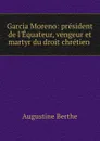 Garcia Moreno: president de l.Equateur, vengeur et martyr du droit chretien . - Augustine Berthe