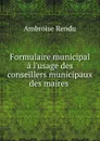 Formulaire municipal a l.usage des conseillers municipaux des maires . - Ambroise Rendu