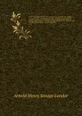 In the forbidden land : an account of a journey into Tibet, capture by the Tibetan lamas and soldiers, imprisonment, torture and ultimate release brought about by Dr. Wilson and the political peshkar, Karak Sing-Pal. v. 1 - Arnold Henry Savage Landor