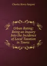 Urban Rating: Being an Inquiry Into the Incidence of Local Taxation in Towns . - Charles Henry Sargant