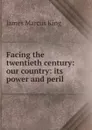 Facing the twentieth century: our country: its power and peril . - James Marcus King