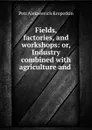 Fields, factories, and workshops: or, Industry combined with agriculture and . - Kropotkin Petr Alekseevich