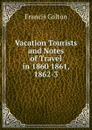 Vacation Tourists and Notes of Travel in 1860 1861, 1862-3 - Galton Francis