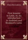 First lessons in Latin, or, An introduction to Andrews and Stoddard.s Latin . - Ethan Allen Andrews