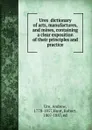 Ures dictionary of arts, manufactures, and mines, containing a clear exposition of their principles and practice - Andrew Ure