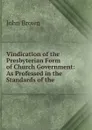 Vindication of the Presbyterian Form of Church Government: As Professed in the Standards of the . - John Brown