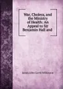 War, Cholera, and the Ministry of Health: An Appeal to Sir Benjamin Hall and . - James John Garth Wilkinson