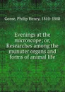 Evenings at the microscope; or, Researches among the munuter organs and forms of animal life - Philip Henry Gosse