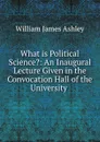 What is Political Science.: An Inaugural Lecture Given in the Convocation Hall of the University . - W.J. Ashley