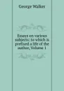 Essays on various subjects: to which is prefixed a life of the author, Volume 1 - George Walker