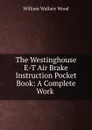 The Westinghouse E-T Air Brake Instruction Pocket Book: A Complete Work . - William Wallace Wood