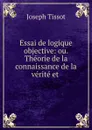 Essai de logique objective: ou. Theorie de la connaissance de la verite et . - Joseph Tissot