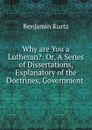 Why are You a Lutheran.: Or, A Series of Dissertations, Explanatory of the Doctrines, Government . - Benjamin Kurtz