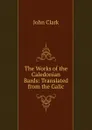 The Works of the Caledonian Bards: Translated from the Galic - John Clark