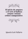 El juicio de amparo y el writ of habeas corpus: ensayo critico-comparativo . - Ignacio Luis Vallarta