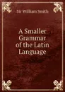 A Smaller Grammar of the Latin Language - Smith William