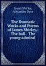 The Dramatic Works and Poems of James Shirley,: The ball.  The young admiral . - James Shirley