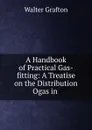 A Handbook of Practical Gas-fitting: A Treatise on the Distribution Ogas in . - Walter Grafton