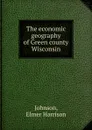 The economic geography of Green county Wisconsin - Elmer Harrison Johnson