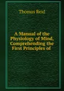 A Manual of the Physiology of Mind, Comprehending the First Principles of . - Thomas Reid