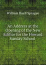 An Address at the Opening of the New Edifice for the Howard Sunday School . - William Buell Sprague