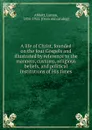 A life of Christ, founded on the four Gospels and illustrated by reference to the manners, customs, religious beliefs, and political institutions of His times - Lyman Abbott