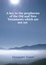 A key to the prophecies of the Old and New Testaments which are not yet . - Alexander Fraser