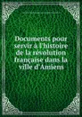 Documents pour servir a l.histoire de la revolution francaise dans la ville d.Amiens - 