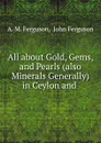 All about Gold, Gems, and Pearls (also Minerals Generally) in Ceylon and . - A.M. Ferguson