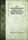 Du perfectionnement moral, ou De l.education de soi-meme, Volume 2 - Joseph-Marie de Gérando