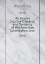 An Inquiry Into the Character and Tendency of the American Colonization, and . - William Jay