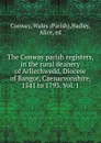 The Conway parish registers, in the rural deanery of Arllechwedd, Diocese of Bangor, Caenarvonshire, 1541 to 1793. Vol. 1 - Parish Conway