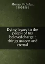 Dying legacy to the people of his beloved charge : things unseen and eternal - Nicholas Murray