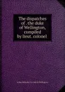 The dispatches of . the duke of Wellington, compiled by lieut. colonel . - Arthur Wellesley Wellington