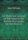 An Historical Account of Sub-ways in the British Metropolis, for the Flow of . - John Williams