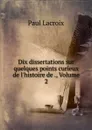 Dix dissertations sur quelques points curieux de l.histoire de ., Volume 2 - Paul Lacroix