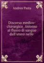 Discorso medico-chirurgico . intorno al flusso di sangue dall.utero nelle . - Andrea Pasta