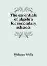 The essentials of algebra for secondary schools - Webster Wells